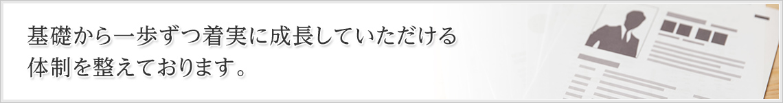 基礎から一歩ずつ着実に成長していただける体制を整えております。