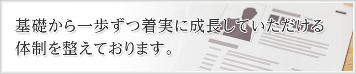 基礎から一歩ずつ着実に成長していただける体制を整えております。